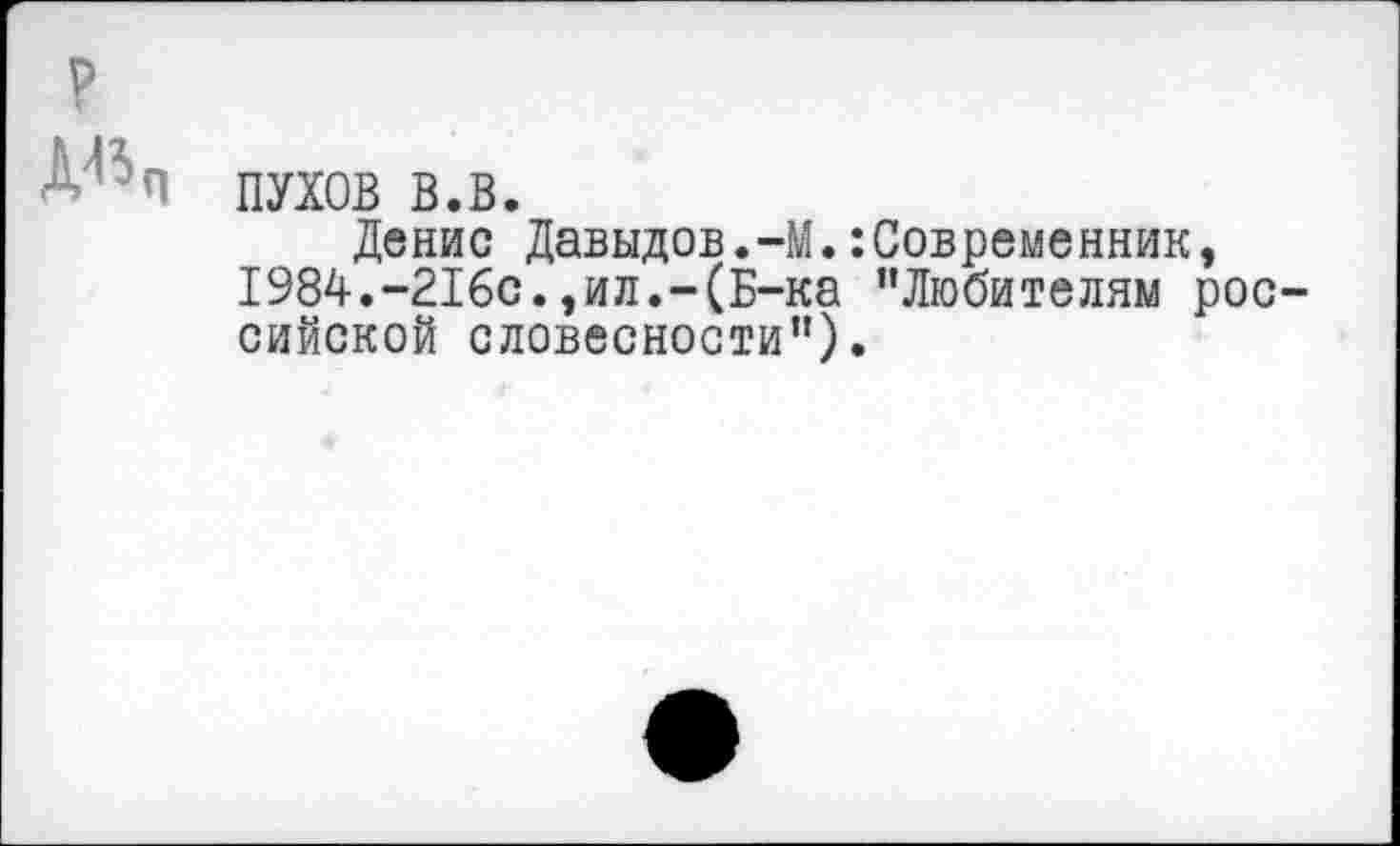 ﻿р
ПУХОВ в.в.
Денис Давыдов.-М.:Современник, 1984.-216с.,ил.-(Б-ка "Любителям российской словесности").